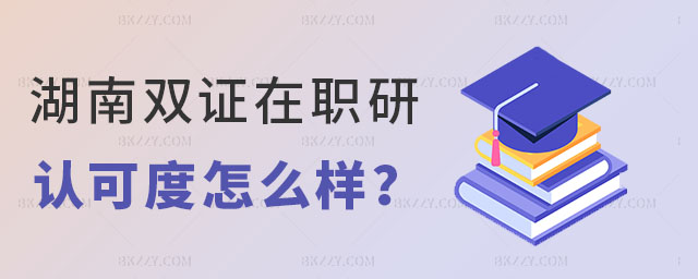 湖南雙證在職研究生認可度 湖南雙證在職研究生認可度