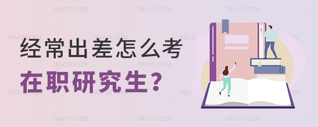 經常出差怎么考在職研究生 經常出差怎么考在職研究生