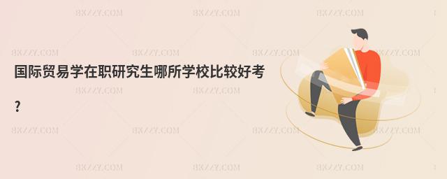 國際貿易學在職研究生哪所學校比較好考?