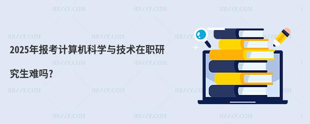 2025年報考計算機科學與技術在職研究生難嗎?