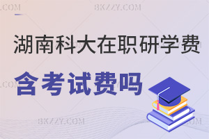 湖南科技大學在職研究生學費包含考試費嗎，學費分兩階段，考試費另算別忘繳！