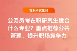 公務員考在職研究生適合什么專業？重點推薦公共管理，提升職場競爭力