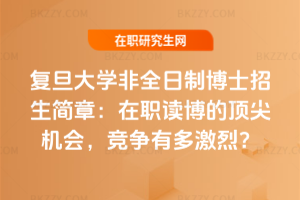 復旦大學非全日制博士招生簡章：在職讀博的頂尖機會，競爭有多激烈？