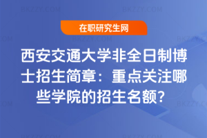西安交通大學非全日制博士招生簡章：重點關注哪些學院的招生名額？