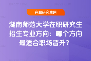 湖南師范大學(xué)在職研究生招生專業(yè)方向：哪個方向最適合職場晉升？