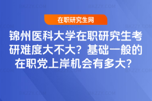 錦州醫科大學在職研究生考研難度大不大？基礎一般的在職黨上岸機會有多大？