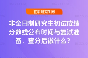 非全日制研究生初試成績分數線公布時間與復試準備,查分后做什么?